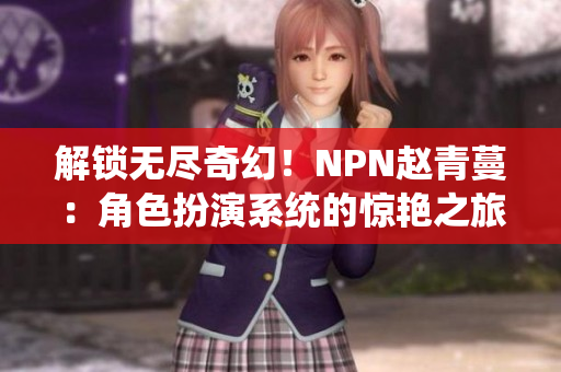 解鎖無盡奇幻！NPN趙青蔓：角色扮演系統(tǒng)的驚艷之旅