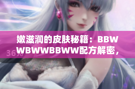 嫩滋潤的皮膚秘籍：BBWWBWWBBWW配方解密，告別干燥煩惱！