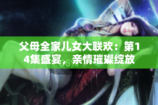 父母全家兒女大聯(lián)歡：第14集盛宴，親情璀璨綻放