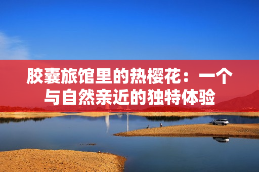 膠囊旅館里的熱櫻花：一個(gè)與自然親近的獨(dú)特體驗(yàn)