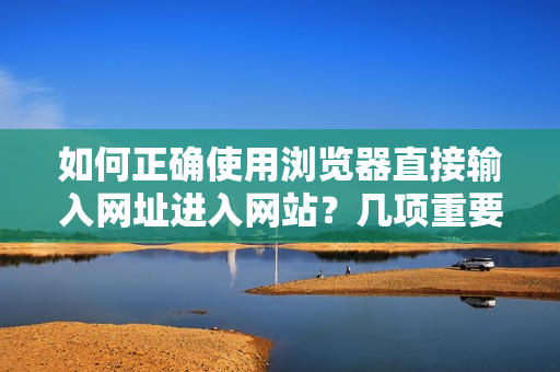 如何正確使用瀏覽器直接輸入網(wǎng)址進(jìn)入網(wǎng)站？幾項(xiàng)重要的注意事項(xiàng)需要牢記