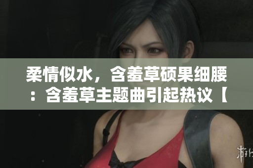 柔情似水，含羞草碩果細(xì)腰：含羞草主題曲引起熱議【新聞爆料】