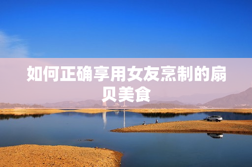如何正確享用女友烹制的扇貝美食