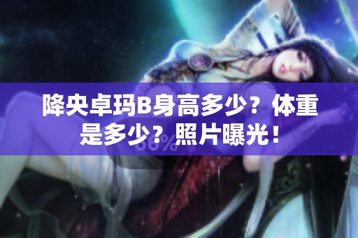 降央卓瑪B身高多少？體重是多少？照片曝光！