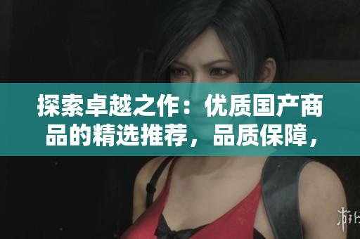 探索卓越之作：優(yōu)質(zhì)國產(chǎn)商品的精選推薦，品質(zhì)保障，物超所值！