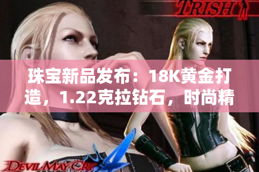 珠寶新品發(fā)布：18K黃金打造，1.22克拉鉆石，時(shí)尚精致38款款式全新登場