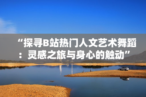 “探尋B站熱門人文藝術(shù)舞蹈：靈感之旅與身心的觸動(dòng)”