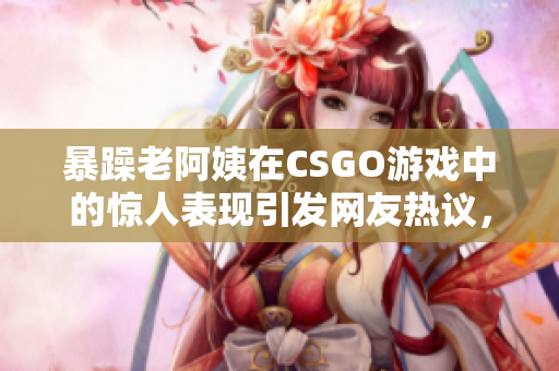 暴躁老阿姨在CSGO游戲中的驚人表現(xiàn)引發(fā)網(wǎng)友熱議，成為游戲界新寵