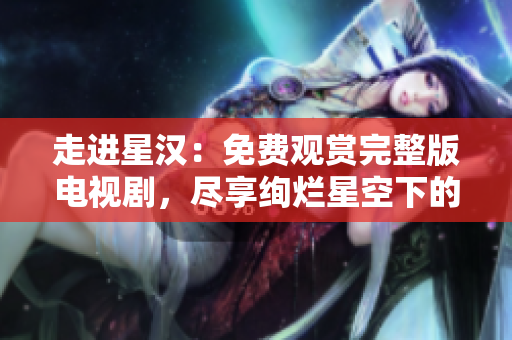 走進(jìn)星漢：免費(fèi)觀賞完整版電視劇，盡享絢爛星空下的動(dòng)人故事