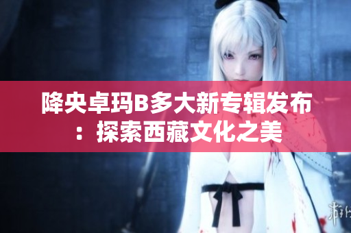 降央卓瑪B多大新專輯發(fā)布：探索西藏文化之美