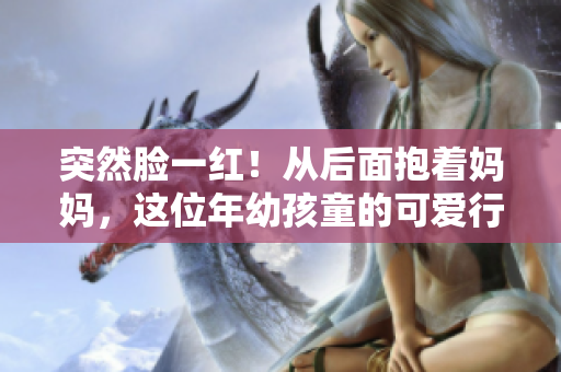 突然臉一紅！從后面抱著媽媽，這位年幼孩童的可愛行為引發(fā)了熱切討論。