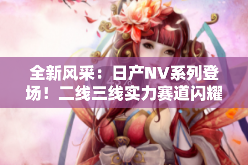 全新風(fēng)采：日產(chǎn)NV系列登場(chǎng)！二線三線實(shí)力賽道閃耀，引領(lǐng)商用車未來潮流！