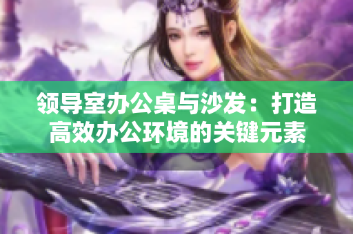 領(lǐng)導(dǎo)室辦公桌與沙發(fā)：打造高效辦公環(huán)境的關(guān)鍵元素