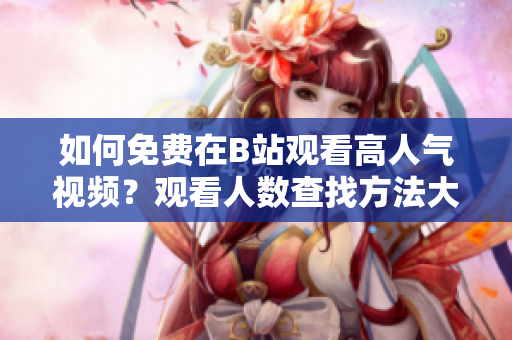 如何免費在B站觀看高人氣視頻？觀看人數(shù)查找方法大揭秘!