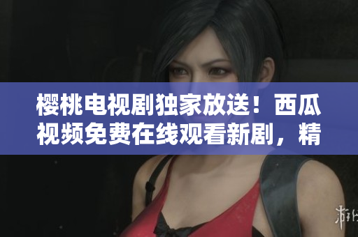 櫻桃電視劇獨家放送！西瓜視頻免費在線觀看新劇，精彩內(nèi)容盡在其中