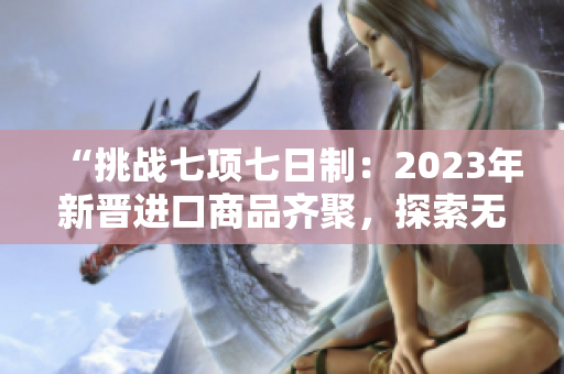 “挑戰(zhàn)七項(xiàng)七日制：2023年新晉進(jìn)口商品齊聚，探索無(wú)限可能！”
