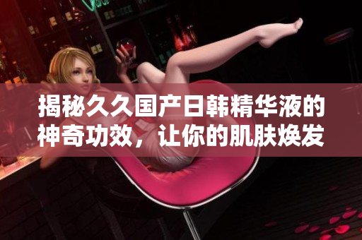 揭秘久久國(guó)產(chǎn)日韓精華液的神奇功效，讓你的肌膚煥發(fā)青春光彩