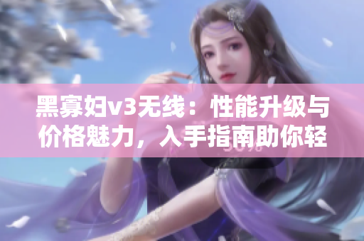 黑寡婦v3無(wú)線：性能升級(jí)與價(jià)格魅力，入手指南助你輕松選購(gòu)