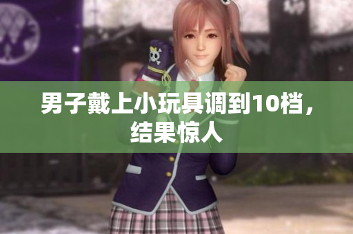 男子戴上小玩具調(diào)到10檔，結(jié)果驚人