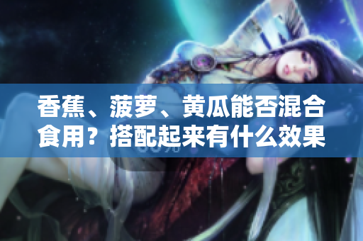 香蕉、菠蘿、黃瓜能否混合食用？搭配起來有什么效果？
