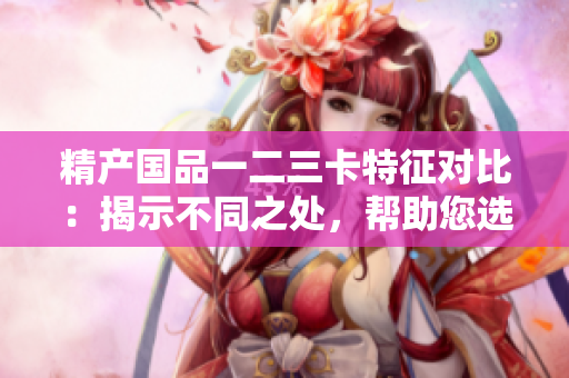 精產國品一二三卡特征對比：揭示不同之處，幫助您選擇最適合的產品