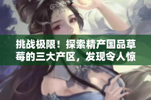挑戰(zhàn)極限！探索精產國品草莓的三大產區(qū)，發(fā)現令人驚艷的風味奧秘