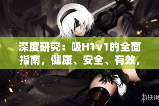 深度研究：吸H1v1的全面指南，健康、安全、有效，讓你全面了解