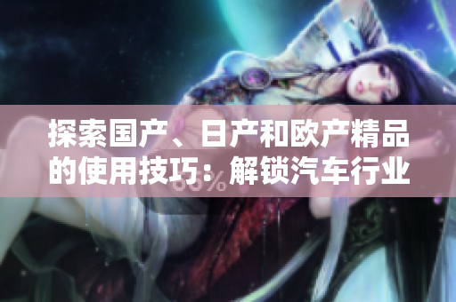 探索國(guó)產(chǎn)、日產(chǎn)和歐產(chǎn)精品的使用技巧：解鎖汽車行業(yè)的品質(zhì)浪潮