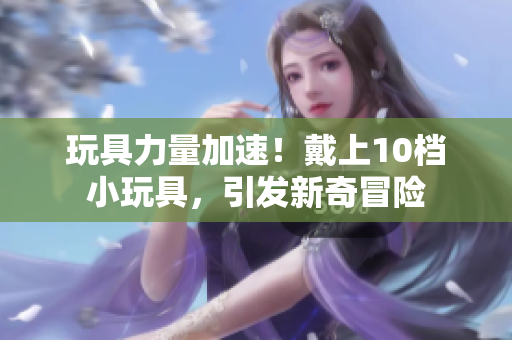 玩具力量加速！戴上10檔小玩具，引發(fā)新奇冒險