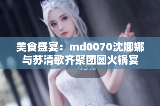 美食盛宴：md0070沈娜娜與蘇清歌齊聚團(tuán)圓火鍋宴