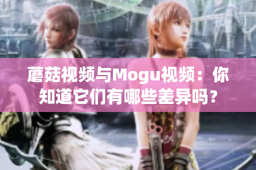 蘑菇視頻與Mogu視頻：你知道它們有哪些差異嗎？