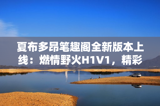 夏布多昂筆趣閣全新版本上線：燃情野火H1V1，精彩故事等你探索！