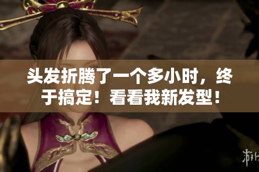 頭發(fā)折騰了一個(gè)多小時(shí)，終于搞定！看看我新發(fā)型！