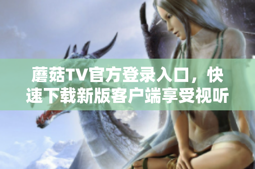 蘑菇TV官方登錄入口，快速下載新版客戶端享受視聽盛宴