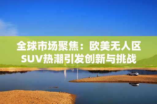 全球市場(chǎng)聚焦：歐美無人區(qū)SUV熱潮引發(fā)創(chuàng)新與挑戰(zhàn)