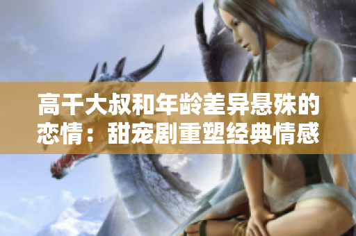高干大叔和年齡差異懸殊的戀情：甜寵劇重塑經(jīng)典情感 narrate