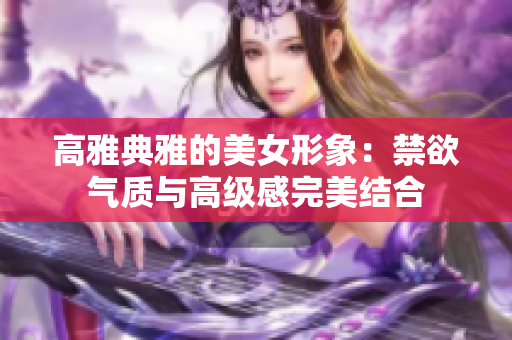 高雅典雅的美女形象：禁欲氣質(zhì)與高級(jí)感完美結(jié)合