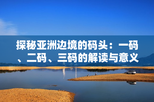探秘亞洲邊境的碼頭：一碼、二碼、三碼的解讀與意義