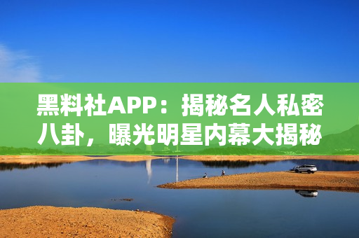 黑料社APP：揭秘名人私密八卦，曝光明星內(nèi)幕大揭秘