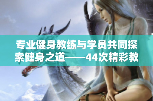 專業(yè)健身教練與學(xué)員共同探索健身之道——44次精彩教學(xué)分享