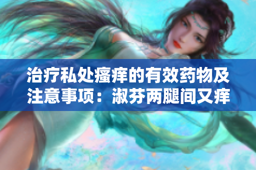 治療私處瘙癢的有效藥物及注意事項：淑芬兩腿間又癢癢的正確用藥方法