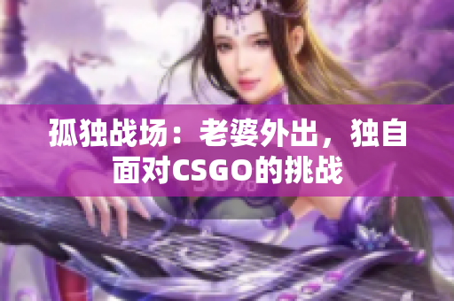 孤獨(dú)戰(zhàn)場(chǎng)：老婆外出，獨(dú)自面對(duì)CSGO的挑戰(zhàn)