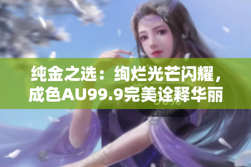 純金之選：絢爛光芒閃耀，成色AU99.9完美詮釋華麗尊貴