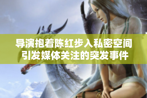 導(dǎo)演抱著陳紅步入私密空間 引發(fā)媒體關(guān)注的突發(fā)事件