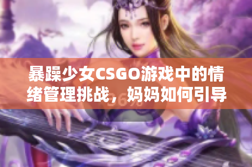 暴躁少女CSGO游戲中的情緒管理挑戰(zhàn)，媽媽如何引導(dǎo)正確方式