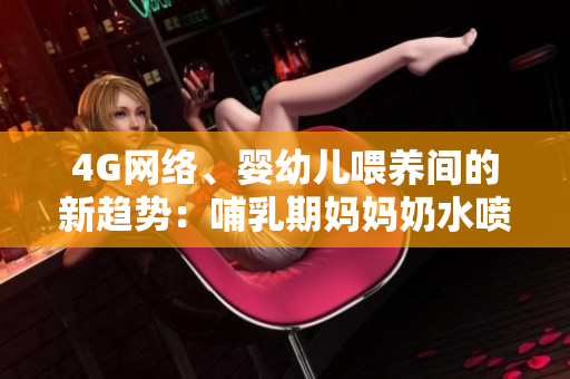4G網(wǎng)絡(luò)、嬰幼兒喂養(yǎng)間的新趨勢(shì)：哺乳期媽媽奶水噴出，引發(fā)熱議