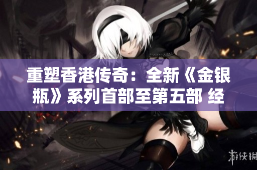 重塑香港傳奇：全新《金銀瓶》系列首部至第五部 經(jīng)典重現(xiàn)，古典魅力煥發(fā)