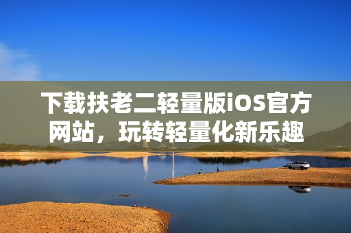 下載扶老二輕量版iOS官方網(wǎng)站，玩轉(zhuǎn)輕量化新樂(lè)趣