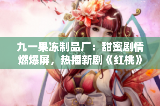 九一果凍制品廠：甜蜜劇情燃爆屏，熱播新劇《紅桃》揭秘