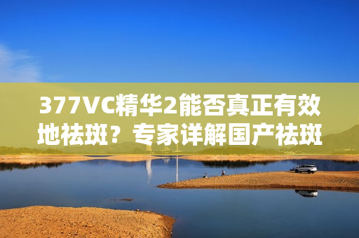 377VC精華2能否真正有效地祛斑？專家詳解國(guó)產(chǎn)祛斑產(chǎn)品的真實(shí)功效